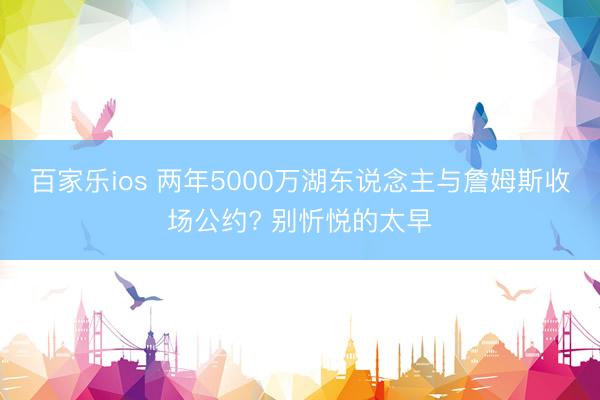 百家乐ios 两年5000万湖东说念主与詹姆斯收场公约? 别忻悦的太早