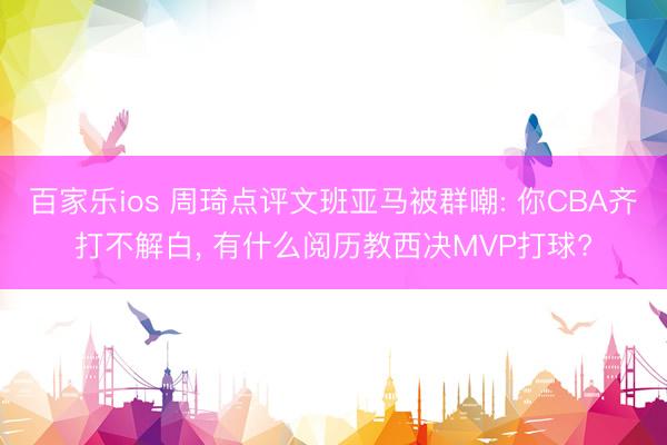 百家乐ios 周琦点评文班亚马被群嘲: 你CBA齐打不解白， 有什么阅历教西决MVP打球?