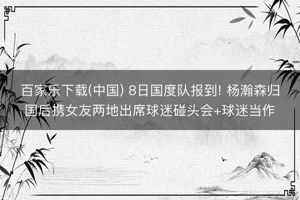 百家乐下载(中国) 8日国度队报到! 杨瀚森归国后携女友两地出席球迷碰头会+球迷当作
