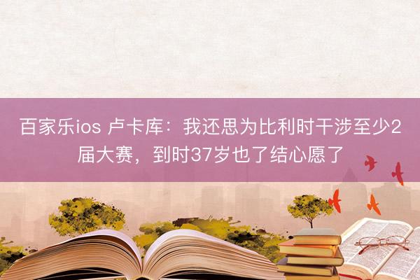 百家乐ios 卢卡库：我还思为比利时干涉至少2届大赛，到时37岁也了结心愿了