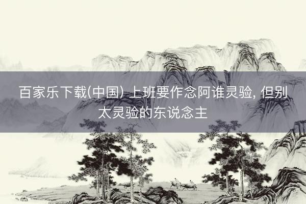 百家乐下载(中国) 上班要作念阿谁灵验， 但别太灵验的东说念主