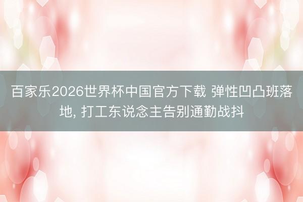 百家乐2026世界杯中国官方下载 弹性凹凸班落地， 打工东说念主告别通勤战抖