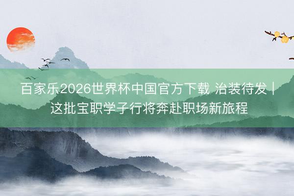 百家乐2026世界杯中国官方下载 治装待发 | 这批宝职学子行将奔赴职场新旅程