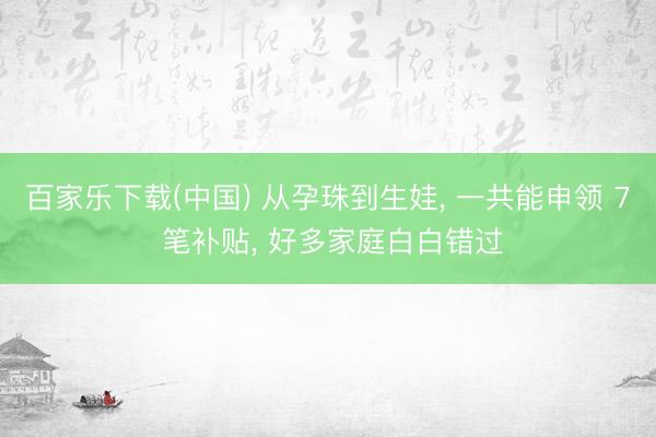 百家乐下载(中国) 从孕珠到生娃, 一共能申领 7 笔补贴, 好多家庭白白错过