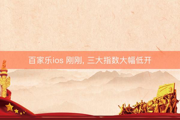 百家乐ios 刚刚, 三大指数大幅低开