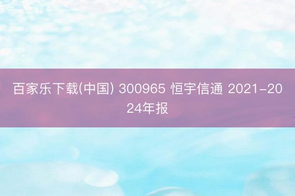 百家乐下载(中国) 300965 恒宇信通 2021-2024年报