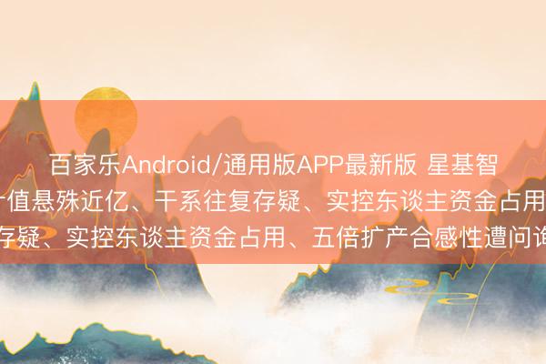 百家乐Android/通用版APP最新版 星基智造IPO深度拷问: 评估审计值悬殊近亿、干系往复存疑、实控东谈主资金占用、五倍扩产合感性遭问询