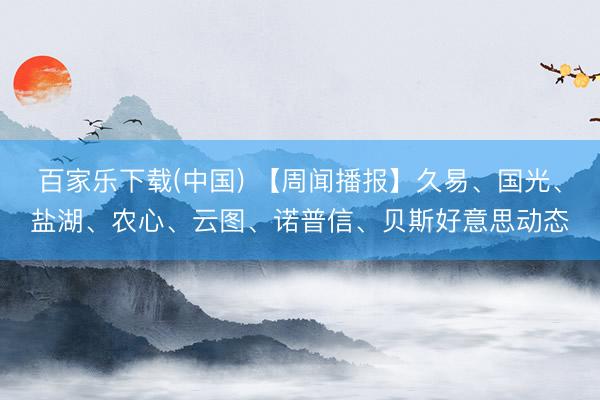 百家乐下载(中国) 【周闻播报】久易、国光、盐湖、农心、云图、诺普信、贝斯好意思动态