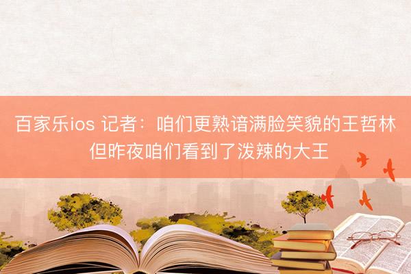 百家乐ios 记者:咱们更熟谙满脸笑貌的王哲林 但昨夜咱们看到了泼辣的大王