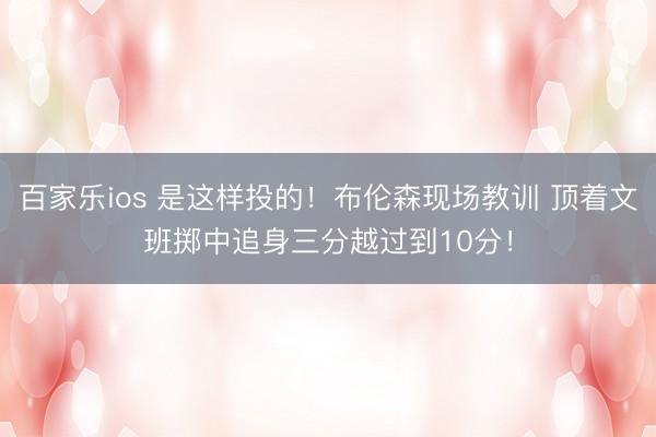 百家乐ios 是这样投的！布伦森现场教训 顶着文班掷中追身三分越过到10分！