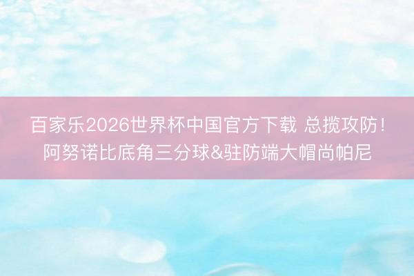 百家乐2026世界杯中国官方下载 总揽攻防！阿努诺比底角三分球&驻防端大帽尚帕尼