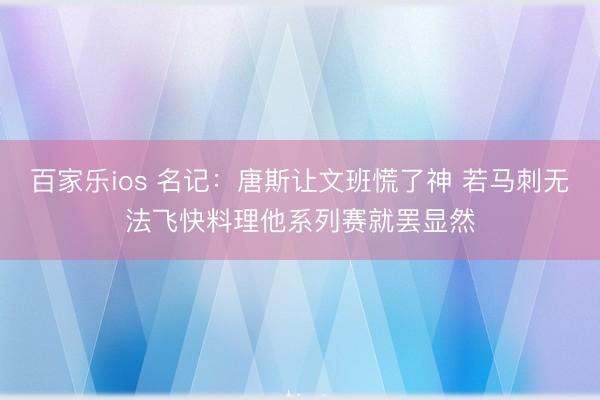 百家乐ios 名记：唐斯让文班慌了神 若马刺无法飞快料理他系列赛就罢显然