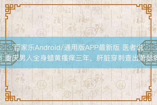百家乐Android/通用版APP最新版 医者说｜重庆男人全身蜡黄瘙痒三年，肝脏穿刺查出萧瑟病