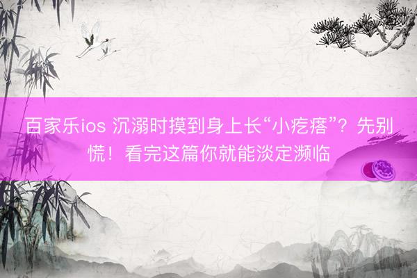 百家乐ios 沉溺时摸到身上长“小疙瘩”?先别慌!看完这篇你就能淡定濒临