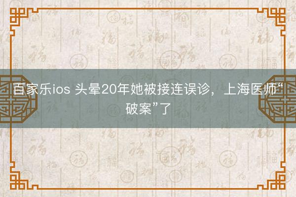百家乐ios 头晕20年她被接连误诊，上海医师“破案”了