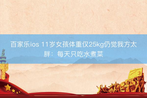 百家乐ios 11岁女孩体重仅25kg仍觉我方太胖:每天只吃水煮菜