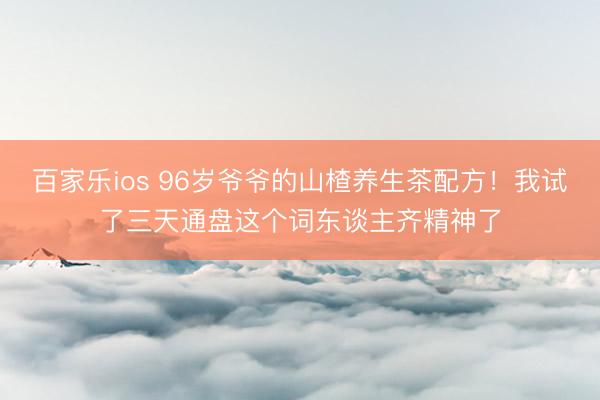百家乐ios 96岁爷爷的山楂养生茶配方！我试了三天通盘这个词东谈主齐精神了
