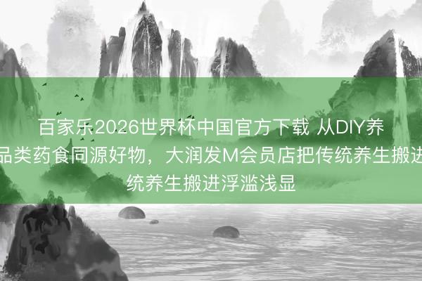 百家乐2026世界杯中国官方下载 从DIY养生茶到全品类药食同源好物，大润发M会员店把传统养生搬进浮滥浅显