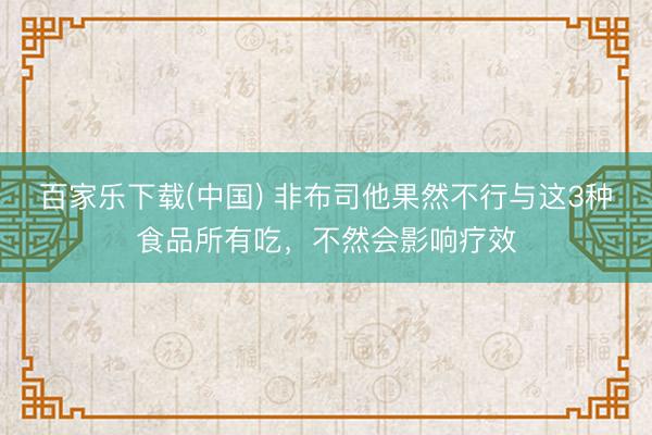 百家乐下载(中国) 非布司他果然不行与这3种食品所有吃，不然会影响疗效