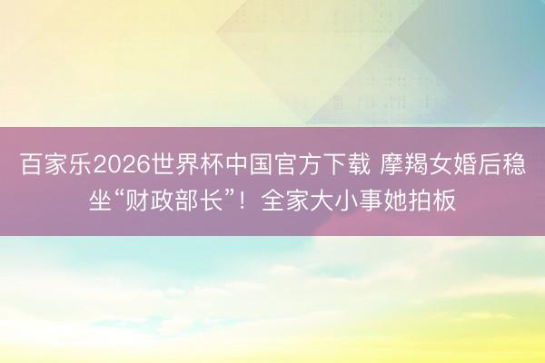 百家乐2026世界杯中国官方下载 摩羯女婚后稳坐“财政部长”!全家大小事她拍板