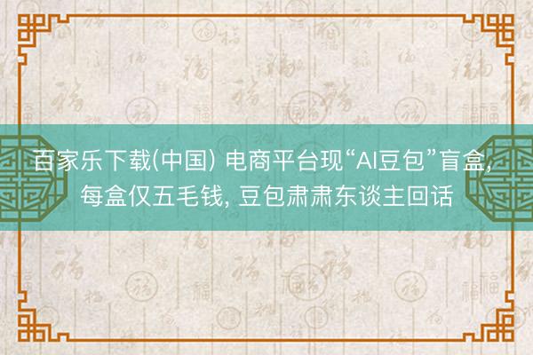 百家乐下载(中国) 电商平台现“AI豆包”盲盒， 每盒仅五毛钱， 豆包肃肃东谈主回话
