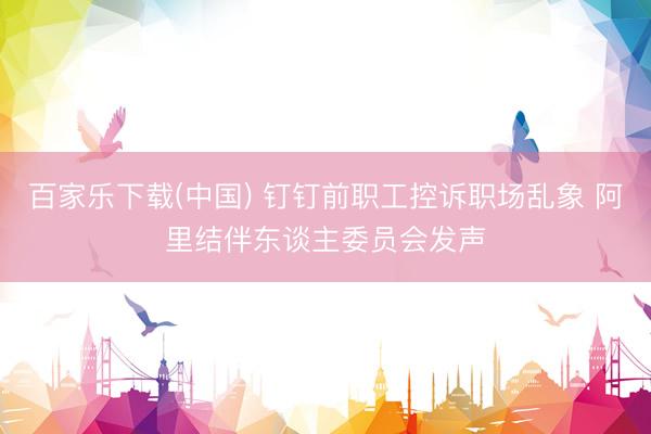 百家乐下载(中国) 钉钉前职工控诉职场乱象 阿里结伴东谈主委员会发声