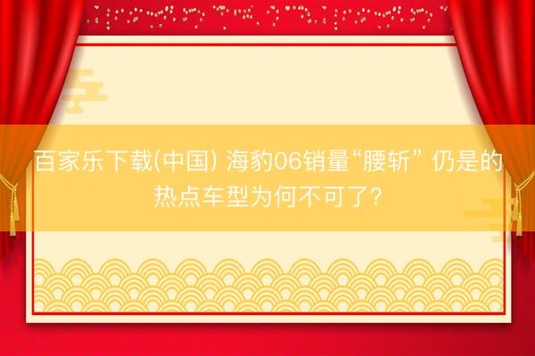 百家乐下载(中国) 海豹06销量“腰斩” 仍是的热点车型为何不可了？