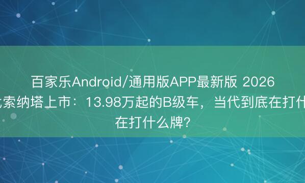 百家乐Android/通用版APP最新版 2026款当代索纳塔上市：13.98万起的B级车，当代到底在打什么牌？