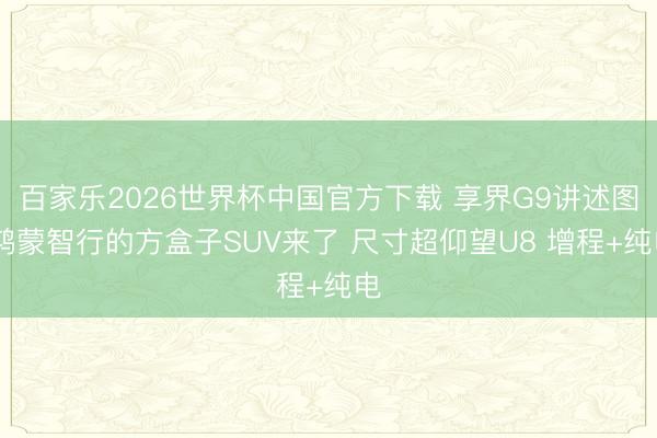 百家乐2026世界杯中国官方下载 享界G9讲述图 鸿蒙智行的方盒子SUV来了 尺寸超仰望U8 增程+纯电