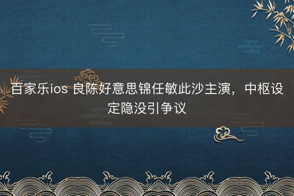 百家乐ios 良陈好意思锦任敏此沙主演，中枢设定隐没引争议