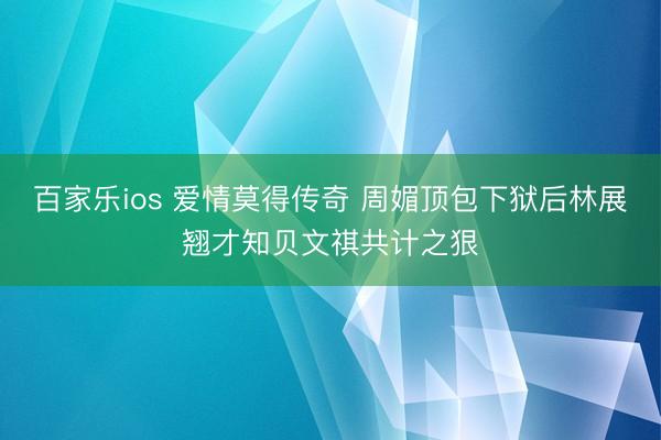 百家乐ios 爱情莫得传奇 周媚顶包下狱后林展翘才知贝文祺共计之狠