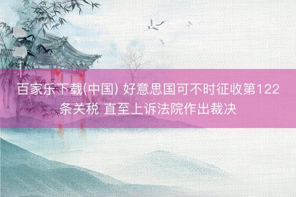 百家乐下载(中国) 好意思国可不时征收第122条关税 直至上诉法院作出裁决