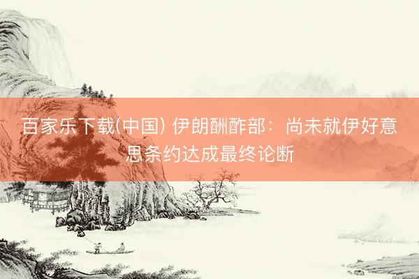 百家乐下载(中国) 伊朗酬酢部：尚未就伊好意思条约达成最终论断