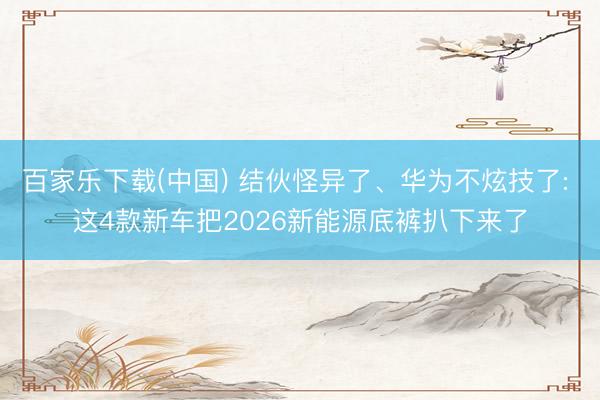 百家乐下载(中国) 结伙怪异了、华为不炫技了: 这4款新车把2026新能源底裤扒下来了
