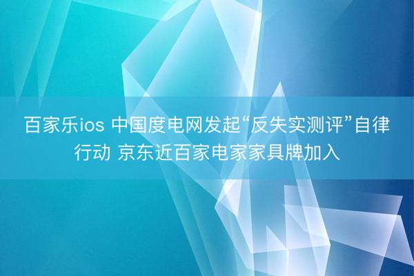 百家乐ios 中国度电网发起“反失实测评”自律行动 京东近百家电家家具牌加入