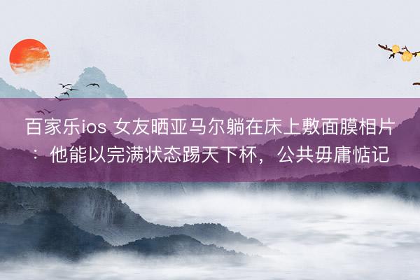 百家乐ios 女友晒亚马尔躺在床上敷面膜相片：他能以完满状态踢天下杯，公共毋庸惦记