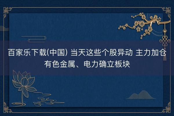 百家乐下载(中国) 当天这些个股异动 主力加仓有色金属、电力确立板块