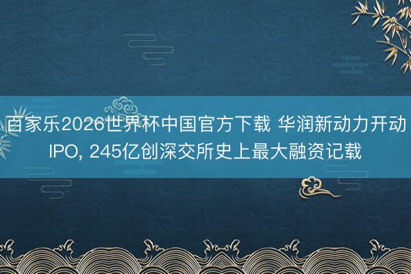 百家乐2026世界杯中国官方下载 华润新动力开动IPO, 245亿创深交所史上最大融资记载