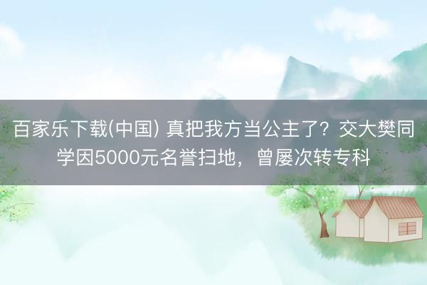 百家乐下载(中国) 真把我方当公主了?交大樊同学因5000元名誉扫地,曾屡次转专科