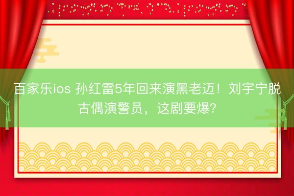 百家乐ios 孙红雷5年回来演黑老迈！刘宇宁脱古偶演警员，这剧要爆？