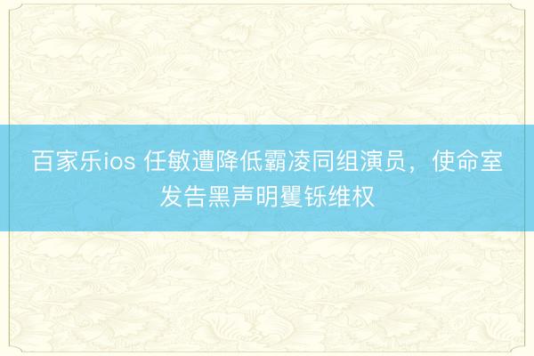 百家乐ios 任敏遭降低霸凌同组演员，使命室发告黑声明矍铄维权