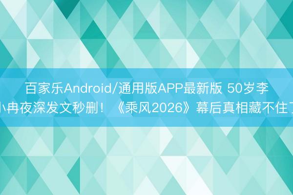 百家乐Android/通用版APP最新版 50岁李小冉夜深发文秒删！《乘风2026》幕后真相藏不住了