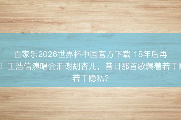 百家乐2026世界杯中国官方下载 18年后再牵手！王浩信演唱会泪谢胡杏儿，昔日那首歌藏着若干隐私？