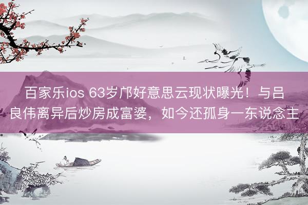 百家乐ios 63岁邝好意思云现状曝光！与吕良伟离异后炒房成富婆，如今还孤身一东说念主