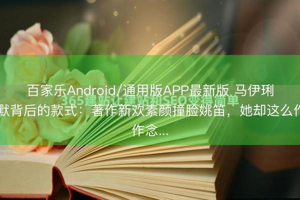 百家乐Android/通用版APP最新版 马伊琍千里默背后的款式：著作新欢素颜撞脸姚笛，她却这么作念...