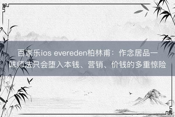 百家乐ios evereden柏林甫：作念居品一味师法只会堕入本钱、营销、价钱的多重惊险