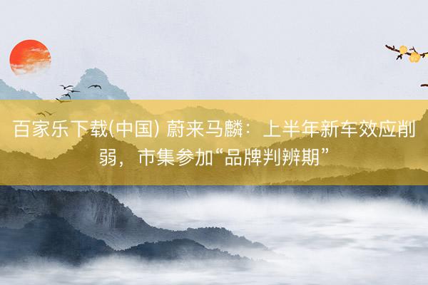 百家乐下载(中国) 蔚来马麟：上半年新车效应削弱，市集参加“品牌判辨期”