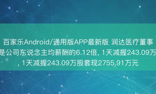 百家乐Android/通用版APP最新版 润达医疗董事刘辉年薪142.3万元是公司东说念主均薪酬的6.12倍， 1天减握243.09万股套现2755.91万元
