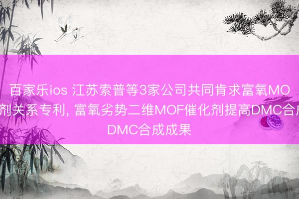 百家乐ios 江苏索普等3家公司共同肯求富氧MOF催化剂关系专利， 富氧劣势二维MOF催化剂提高DMC合成成果