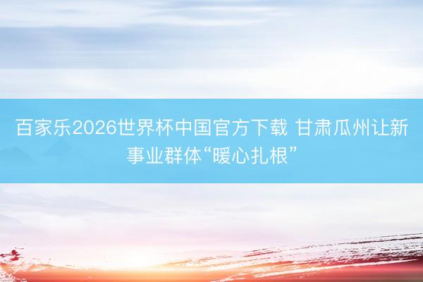 百家乐2026世界杯中国官方下载 甘肃瓜州让新事业群体“暖心扎根”